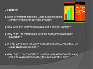 Discussion:

■ What information does the Cloze Silent Reading
   Comprehension Assessment provide?

■ How does this information relate to the content domain?

■ How might the information from the assessment affect my
   instruction?

■ In what ways does the cloze assessment complement the San
    Diego Quick Assessment?

■ Why might it be important to develop cloze assessments using
   both informational/expository text and narrative text?
 