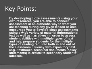 Key Points:
 By developing cloze assessments using your
 own resources, you are able to connect
 assessment in an authentic way to what you
 are teaching during any given lesson or unit. I
 encourage you to develop cloze assessments
 using a wide variety of material (informational
 text as well as narratives) in order to assess
 student abilities with multiple types of text
 and help prepare students for the multiple
 types of reading required both in and out of
 the classroom. Fluency with expository text
 (e.g., textbooks, technical documents, policy
 statements) is critical to secondary students’
 success.
 