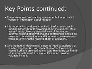 Key Points continued:
■ There are numerous reading assessments that provide a
   variety of information about readers.

■ It is important to evaluate what kind of information each
    reading assessment is providing about the student. Most
    assessments give only a partial view of the reader.
    Informal reading observations and conferences should be
    taken into consideration in addition to most assessments
    when determining the reading ability of a student.

■ One method for determining students’ reading abilities that
   is often forgotten is using student records. Examining
   results from the previous year’s state-mandated tests and
   other information within a student’s fi lecan provide
   valuable insight.
 