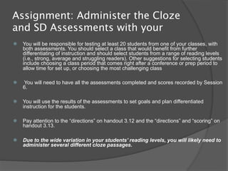 Assignment: Administer the Cloze
and SD Assessments with your
   You will be responsible for testing at least 20 students from one of your classes, with
    both assessments. You should select a class that would benefit from further
    differentiating of instruction and should select students from a range of reading levels
    (i.e., strong, average and struggling readers). Other suggestions for selecting students
    include choosing a class period that comes right after a conference or prep period to
    allow time for set up, or choosing the most challenging class

   You will need to have all the assessments completed and scores recorded by Session
    6.

   You will use the results of the assessments to set goals and plan differentiated
    instruction for the students.

   Pay attention to the “directions” on handout 3.12 and the “directions” and “scoring” on
    handout 3.13.

   Due to the wide variation in your students’ reading levels, you will likely need to
    administer several different cloze passages.
 