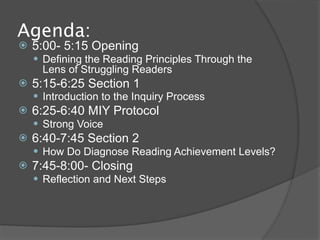 Agenda:
   5:00- 5:15 Opening
     Defining the Reading Principles Through the
      Lens of Struggling Readers
   5:15-6:25 Section 1
     Introduction to the Inquiry Process
   6:25-6:40 MIY Protocol
     Strong Voice
   6:40-7:45 Section 2
     How Do Diagnose Reading Achievement Levels?
   7:45-8:00- Closing
     Reflection and Next Steps
 