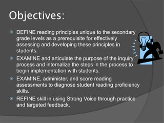 Objectives:
   DEFINE reading principles unique to the secondary
    grade levels as a prerequisite for effectively
    assessing and developing these principles in
    students.
   EXAMINE and articulate the purpose of the inquiry
    process and internalize the steps in the process to
    begin implementation with students.
   EXAMINE, administer, and score reading
    assessments to diagnose student reading proficiency
    skills.
   REFINE skill in using Strong Voice through practice
    and targeted feedback.
 