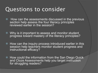 Questions to consider
    How can the assessments discussed in the previous
    section help assess the four literacy principles
    reviewed earlier in the session?

   Why is it important to assess and monitor student
    progress toward mastery of the literacy principles?

   How can the inquiry process introduced earlier in this
    session help teachers monitor student progress and
    instructional efficacy?

   How could the information from the San Diego Quick
    and Cloze Assessments help you target instruction
    for struggling readers?
 
