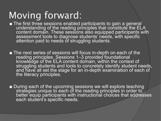 Moving forward:
■ The first three sessions enabled participants to gain a general
   understanding of the reading principles that constitute the ELA
   content domain. These sessions also equipped participants with
   assessment tools to diagnose students’ needs, with specific
   attention paid to needs of struggling students.

■ The next series of sessions will focus in-depth on each of the
   reading principles. Sessions 1–3 provided foundational
   knowledge of the ELA content domain, within the context of
   struggling students and tools to concretely identify student needs,
   and have all set the stage for an in-depth examination of each of
   the literacy principles.

■ During each of the upcoming sessions we will explore teaching
   strategies unique to each of the reading principles in order to
   better equip participants with instructional choices that addresses
   each student’s specific needs.
 