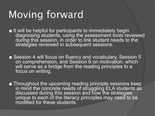 Moving forward
■ It will be helpful for participants to immediately begin
    diagnosing students, using the assessment tools reviewed
    during this session, in order to link student needs to the
    strategies reviewed in subsequent sessions.

■ Session 4 will focus on fluency and vocabulary, Session 5
   on comprehension, and Session 6 on motivation, which
   will serve as a bridge from the reading principles to a
   focus on writing.

■ Throughout the upcoming reading principle sessions keep
   in mind the concrete needs of struggling ELA students as
   discussed during this session and how the strategies
   unique to each of the literacy principles may need to be
   modified for these students.
 