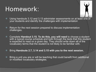 Homework:
   Using handouts 3.12 and 3.13 administer assessments on at least one of
    your students and identify the challenges with implementation

   Return for the next session prepared to discuss implementation
    challenges.

   Complete Handout 3.15. To do this, you will need to choose a student
    with a typical course schedule and look through the texts that this student
    is expected to read on a given day. They should write down all of the
    vocabulary terms that the student is not likely to be familiar with.

   Bring Handouts 2.7, 3.14 and 3.15 with you to the next session.

   Bring a unit you are or will be teaching that could benefit from additional
    or modified vocabulary strategies.
 