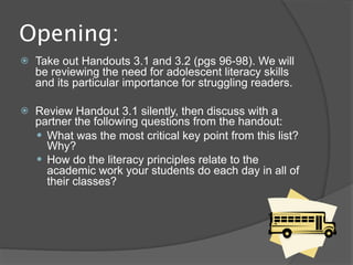 Opening:
   Take out Handouts 3.1 and 3.2 (pgs 96-98). We will
    be reviewing the need for adolescent literacy skills
    and its particular importance for struggling readers.

   Review Handout 3.1 silently, then discuss with a
    partner the following questions from the handout:
     What was the most critical key point from this list?
      Why?
     How do the literacy principles relate to the
      academic work your students do each day in all of
      their classes?
 