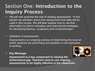 Section One: Introduction to the
Inquiry Process
   We will now examine the role of reading assessment. In this
    section we will learn about how assessment and data will be
    used in this course. We will later explore how to use that
    information to inform motivation and instructional strategies
    for developing fluency, vocabulary and comprehension

   Definition of Assessment:
    Assessment is an ongoing process of determining the level at
    which students are performing and whether or not instruction
    is working.

   Key Message:
    Assessment is a key component to closing the
    achievement gap. Teachers need to use ongoing
    assessments to be highly effective in the classroom.
 