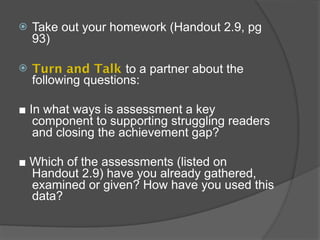    Take out your homework (Handout 2.9, pg
    93)

   Turn and Talk to a partner about the
    following questions:

■ In what ways is assessment a key
   component to supporting struggling readers
   and closing the achievement gap?

■ Which of the assessments (listed on
  Handout 2.9) have you already gathered,
  examined or given? How have you used this
  data?
 