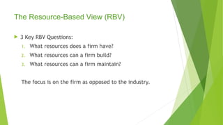 The Resource-Based View (RBV)
 3 Key RBV Questions:
1. What resources does a firm have?
2. What resources can a firm build?
3. What resources can a firm maintain?
The focus is on the firm as opposed to the industry.
 