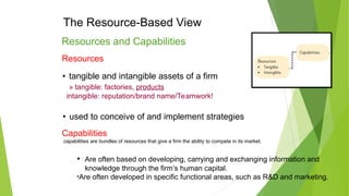 The Resource-Based View
Resources and Capabilities
Resources
• tangible and intangible assets of a firm
» tangible: factories, products
intangible: reputation/brand name/Teamwork!
• used to conceive of and implement strategies
Capabilities
capabilities are bundles of resources that give a firm the ability to compete in its market.
• Are often based on developing, carrying and exchanging information and
knowledge through the firm’s human capital.
•Are often developed in specific functional areas, such as R&D and marketing.
 