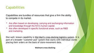 Capabilities
Capabilities are bundles of resources that give a firm the ability
to compete in its market.
 Are often based on developing, carrying and exchanging information
and knowledge through the firm’s human capital.
 Are often developed in specific functional areas, such as R&D
and marketing.
One well- known capability is Wal-Mart's cross-docking logistics system. It is
part of a broader "customer pull" system that starts with individual stores
placing their orders on the basis of store-movement data.
Walmart cross docking
 