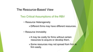 The Resource-Based View
Two Critical Assumptions of the RBV
• Resource Heterogeneity
» Different firms may have different resources.
• Resource Immobility
» It may be costly for firms without certain
resources to acquire or develop them.
» Some resources may not spread from firm to
firm easily.
 