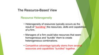 The Resource-Based View
• Heterogeneity of resources typically occurs as the
result of “bundling” the resources, skills and capabilities
of a firm.
Resource Heterogeneity
• Managers of a firm could take resources that seem
homogeneous and “bundle” them to create
heterogeneous combinations.
• Competitive advantage typically stems from several
resources and capabilities “bundled” together.
 