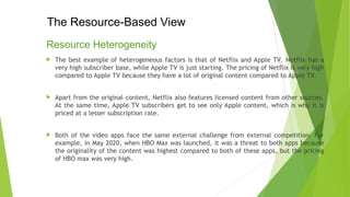 The Resource-Based View
Resource Heterogeneity
 The best example of heterogeneous factors is that of Netflix and Apple TV. Netflix has a
very high subscriber base, while Apple TV is just starting. The pricing of Netflix is very high
compared to Apple TV because they have a lot of original content compared to Apple TV.
 Apart from the original content, Netflix also features licensed content from other sources.
At the same time, Apple TV subscribers get to see only Apple content, which is why it is
priced at a lesser subscription rate.
 Both of the video apps face the same external challenge from external competition. For
example, in May 2020, when HBO Max was launched, it was a threat to both apps because
the originality of the content was highest compared to both of these apps, but the pricing
of HBO max was very high.
 