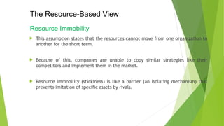 The Resource-Based View
Resource Immobility
 This assumption states that the resources cannot move from one organization to
another for the short term.
 Because of this, companies are unable to copy similar strategies like their
competitors and implement them in the market.
 Resource immobility (stickiness) is like a barrier (an isolating mechanism) that
prevents imitation of specific assets by rivals.
 