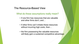 The Resource-Based View
What do these assumptions really mean?
• if one firm has resources that are valuable
and other firms don’t, and…
• if other firms can’t imitate these resources
without incurring high costs, then…
• the firm possessing the valuable resources
will likely gain a sustained competitive advantage
 