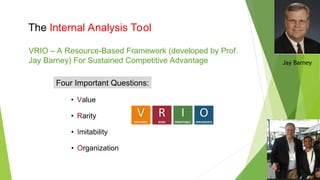 The Internal Analysis Tool
VRIO – A Resource-Based Framework (developed by Prof.
Jay Barney) For Sustained Competitive Advantage
Four Important Questions:
• Value
• Rarity
• Imitability
• Organization
Jay Barney
 
