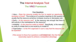 The Internal Analysis Tool
The VRIO Framework
Four Questions
1.Value – Does the resource enable the firm to exploit an opportunity or
neutralize a threat? The evidence of a positive response to this question is
usually that the resource somehow increases revenue or decreases cost.
2.Rarity – Is the resource rare? Is the resource rare enough that there is
still scarcity in the marketplace for this resource?
3.Imitability – Is the resource costly to imitate? Specifically, is the resource
so costly to imitate that no one would try to imitate it?
4.Organization – Is the firm organized in such a way that the resource can
be exploited?
If the answer to these four questions is AFFIRMATIVE, then the firm can
reasonably expect to achieve a competitive advantage.
 