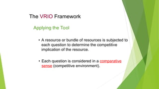The VRIO Framework
• A resource or bundle of resources is subjected to
each question to determine the competitive
implication of the resource.
Applying the Tool
• Each question is considered in a comparative
sense (competitive environment).
 