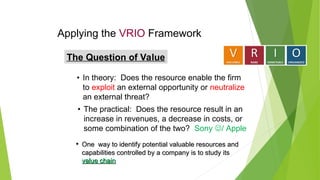 Applying the VRIO Framework
The Question of Value
• In theory: Does the resource enable the firm
to exploit an external opportunity or neutralize
an external threat?
• The practical: Does the resource result in an
increase in revenues, a decrease in costs, or
some combination of the two? Sony / Apple
• One way to identify potential valuable resources and
One way to identify potential valuable resources and
capabilities controlled by a company is to study its
capabilities controlled by a company is to study its
value chain
value chain
 