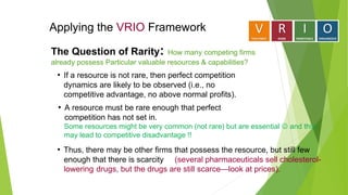 Applying the VRIO Framework
The Question of Rarity: How many competing firms
already possess Particular valuable resources & capabilities?
• A resource must be rare enough that perfect
competition has not set in.
Some resources might be very common (not rare) but are essential  and this
may lead to competitive disadvantage !!
• If a resource is not rare, then perfect competition
dynamics are likely to be observed (i.e., no
competitive advantage, no above normal profits).
• Thus, there may be other firms that possess the resource, but still few
enough that there is scarcity (several pharmaceuticals sell cholesterol-
lowering drugs, but the drugs are still scarce—look at prices).
 