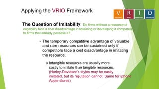 Applying the VRIO Framework
• The temporary competitive advantage of valuable
and rare resources can be sustained only if
competitors face a cost disadvantage in imitating
the resource.
» Intangible resources are usually more
costly to imitate than tangible resources.
(Harley-Davidson’s styles may be easily
imitated, but its reputation cannot. Same for iphone
Apple stores)
The Question of Imitability: Do firms without a resource or
capability face a cost disadvantage in obtaining or developing it compared
to firms that already possess it?
 