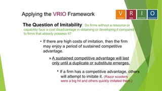 Applying the VRIO Framework
• If there are high costs of imitation, then the firm
may enjoy a period of sustained competitive
advantage.
» A sustained competitive advantage will last
only until a duplicate or substitute emerges.
 If a firm has a competitive advantage, others
will attempt to imitate it. (Razor scooters
were a big hit and others quickly imitated them.)
The Question of Imitability: Do firms without a resource or
capability face a cost disadvantage in obtaining or developing it compared
to firms that already possess it?
 