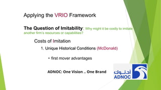 Applying the VRIO Framework
The Question of Imitability: Why might it be costly to imitate
another firm’s resources or capabilities?
Costs of Imitation
1. Unique Historical Conditions
Unique Historical Conditions (McDonald)
• first mover advantages
ADNOC: One Vision .. One Brand
 