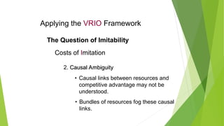 Applying the VRIO Framework
The Question of Imitability
Costs of Imitation
2. Causal Ambiguity
Causal Ambiguity
• Causal links between resources and
competitive advantage may not be
understood.
• Bundles of resources fog these causal
links.
 