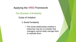 Applying the VRIO Framework
The Question of Imitability
Costs of Imitation
3. Social Complexity
Social Complexity
• The social relationships entailed in
resources may be so complex that
managers cannot really manage them
or replicate them.
 