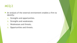 MCQ 2
 An analysis of the external environment enables a firm to
identify:
A. Strengths and opportunities.
B. Strengths and weaknesses.
C. Weaknesses and threats.
D. Opportunities and threats.
 