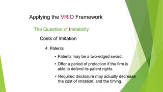 Applying the VRIO Framework
The Question of Imitability
Costs of Imitation
4. Patents
Patents
• Patents may be a two-edged sword.
• Offer a period of protection if the firm is
able to defend its patent rights.
• Required disclosure may actually decrease
the cost of imitation, and the timing.
 