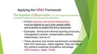 Applying the VRIO Framework
• A firm’s structure and control mechanisms
must be aligned so as to give people ability
and incentive to exploit the firm’s resources.
• Examples: formal and informal reporting structures,
management controls, compensation policies,
relationships, and so on
• These structure and control mechanisms complement
other firm resources—taken together, they can help a
firm achieve sustained competitive advantage.
(3M Company, Apple, Tesla)
The Question of Organization: Is a firm organized to exploit the full
competitive potential of its resources & capabilities
 