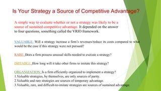 A simple way to evaluate whether or not a strategy was likely to be a
source of sustained competitive advantage. It depended on the answer
to four questions, something called the VRIO framework.
Is Your Strategy a Source of Competitive Advantage?
VALUABLE: Will a strategy increase a firm’s revenues/reduce its costs compared to what
would be the case if this strategy were not pursued?
RARE: Does a firm possess unusual skills needed to execute a strategy?
IMITABLE: How long will it take other firms to imitate this strategy?
ORGANIZATION: Is a firm efficiently organized to implement a strategy?
1.Valuable strategies, by themselves, are only sources of parity.
2.Valuable and rare strategies are sources of temporary advantage.
3.Valuable, rare, and difficult-to-imitate strategies are sources of sustained advantage.
 