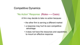 Competitive Dynamics
• the other firm is serving a different market
A firm may decide to take no action because:
• a response may hurt its own competitive
advantage
• it does not have the resources and capabilities
to mount an effective response
“No Action” Response (Rolex Casio)
 