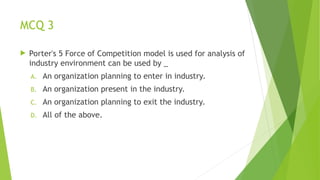 MCQ 3
 Porter's 5 Force of Competition model is used for analysis of
industry environment can be used by _
A. An organization planning to enter in industry.
B. An organization present in the industry.
C. An organization planning to exit the industry.
D. All of the above.
 