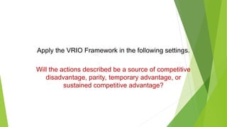Apply the VRIO Framework in the following settings.
Will the actions described be a source of competitive
disadvantage, parity, temporary advantage, or
sustained competitive advantage?
 
