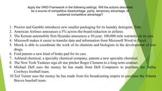 Apply the VRIO Framework in the following settings. Will the actions described
be a source of competitive disadvantage, parity, temporary advantage, or
sustained competitive advantage?
1. Proctor and Gamble introduces new smaller packaging for its laundry detergent, Tide.
2. American Airlines announces a 5% across-the-board reduction in airfares.
3. The Korean automobile firm Hyundai announces a 10-year, 100,000 mile warranty on its cars.
4. Microsoft makes it easier to transfer data and information from Microsoft Word to Excel.
5. Merck is able to coordinate the work of its chemists and biologists in the development of new
drugs.
6. Ford patents a new kind of brake pad for its cars.
7. Ashland chemical, a specialty chemical company, patents a new specialty chemical.
8. The New York Yankees sign all star pitcher Roger Clemens to a long term contract.
9. Michael Dell uses the money he has made from Dell Computers to purchase the Dallas
Cowboys football team.
10.Ted Turner uses the money he has made from his broadcasting empire to purchase the Atlanta
Braves baseball team.
 