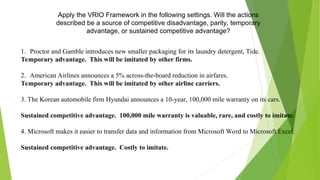 Apply the VRIO Framework in the following settings. Will the actions
described be a source of competitive disadvantage, parity, temporary
advantage, or sustained competitive advantage?
1. Proctor and Gamble introduces new smaller packaging for its laundry detergent, Tide.
Temporary advantage. This will be imitated by other firms.
2. American Airlines announces a 5% across-the-board reduction in airfares.
Temporary advantage. This will be imitated by other airline carriers.
3. The Korean automobile firm Hyundai announces a 10-year, 100,000 mile warranty on its cars.
Sustained competitive advantage. 100,000 mile warranty is valuable, rare, and costly to imitate.
4. Microsoft makes it easier to transfer data and information from Microsoft Word to Microsoft Excel.
Sustained competitive advantage. Costly to imitate.
 