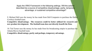 Apply the VRIO Framework in the following settings. Will the actions
described be a source of competitive disadvantage, parity, temporary
advantage, or sustained competitive advantage?
9. Michael Dell uses the money he has made from Dell Computers to purchase the Dallas
Cowboys football team.
Competitive disadvantage. The resources could be better utilized for research and
new product development. The football team does not directly benefit the firm.
10. Ted Turner uses the money he has made from his broadcasting empire to purchase the
Atlanta Braves baseball team.
Competitive disadvantage, parity and perhaps, temporary advantage.
 
