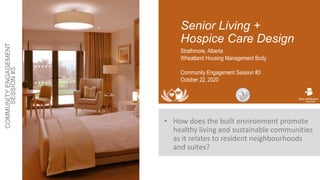 Senior Living +
Hospice Care Design
• How does the built environment promote
healthy living and sustainable communities
as it relates to resident neighbourhoods
and suites?
Strathmore, Alberta
Wheatland Housing Management Body
Community Engagement Session #3
October 22, 2020
 