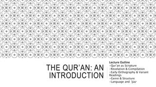 THE QUR’AN: AN
INTRODUCTION
Lecture Outline
-Qur’an as Scripture
-Revelation & Compilation
-Early Orthography & Variant
Readings
-Genre & Structure
-Language and ‘ijaz
 