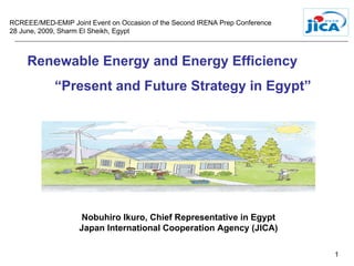 RCREEE/MED-EMIP Joint Event on Occasion of the Second IRENA Prep Conference
28 June, 2009, Sharm El Sheikh, Egypt



     Renewable Energy and Energy Efficiency
            “Present and Future Strategy in Egypt”




                   Nobuhiro Ikuro, Chief Representative in Egypt
                   Japan International Cooperation Agency (JICA)

                                                                              1
 