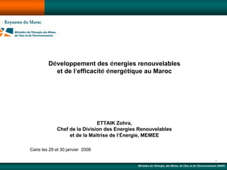 Développement des énergies renouvelables
           et de l’efficacité énergétique au Maroc




                              ETTAIK Zohra,
             Chef de la Division des Energies Renouvelables
                  et de la Maîtrise de l’Énergie, MEMEE

Caire les 29 et 30 janvier 2008

                                                                                                            1
                                             Ministère de l’Energie, des Mines, de l’Eau et de l’Environnement /DEER
 