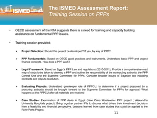 rd
• OECD assessment of the RTA suggests there is a need for training and capacity building
assistance on fundamental PPP issues.
• Training session provided:
 Project Selection: Should this project be developed? If yes, by way of PPP?
 PPP Fundamentals: Based on OECD good practices and instruments, Understand basic PPP and project
finance concepts. How does a PPP work?
 Legal Framework: Based on Egypt’s PPP Law and regulations (2010-2011), Provide a comprehensive road
map of steps to be taken to develop a PPP and outline the responsibility of the contracting authority, the PPP
Central Unit and the Supreme Committee for PPPs. Consider broader issues of Egyptian law including
contracts and dispute resolution.
 Evaluating Projects: Understand gatekeeper role of PPPCU, to determine if a project proposed by a
procuring authority should be brought forward to the Supreme Committee for PPPs for approval. What
happens at the PPPCU after all materials are received
 Case Studies: Examination of PPP deals in Egypt (New Cairo Wastewater PPP project ; Alexandria
University Hospitals project). Bring together partner IFIs to discuss what drives their investment decisions
from a feasibility and financial perspective. Lessons learned from case studies that could be applied to the
River Ports Project.
11
The ISMED Assessment Report:
Training Session on PPPs
 