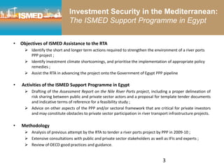 3
• Objectives of ISMED Assistance to the RTA
 Identify the short and longer term actions required to strengthen the environment of a river ports
PPP project ;
 Identify investment climate shortcomings, and prioritise the implementation of appropriate policy
remedies ;
 Assist the RTA in advancing the project onto the Government of Egypt PPP pipeline
• Activities of the ISMED Support Programme in Egypt
 Drafting of the Assessment Report on the Nile River Ports project, including a proper delineation of
risk sharing between public and private sector actors and a proposal for template tender documents
and indicative terms of reference for a feasibility study ;
 Advice on other aspects of the PPP and/or sectoral framework that are critical for private investors
and may constitute obstacles to private sector participation in river transport infrastructure projects.
• Methodology
 Analysis of previous attempt by the RTA to tender a river ports project by PPP in 2009-10 ;
 Extensive consultations with public and private sector stakeholders as well as IFIs and experts ;
 Review of OECD good practices and guidance.
Investment Security in the Mediterranean:
The ISMED Support Programme in Egypt
 