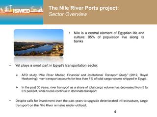 4
The Nile River Ports project:
Sector Overview
• Yet plays a small part in Egypt's transportation sector:
 AFD study “Nile River Market, Financial and Institutional Transport Study” (2012, Royal
Haskoning): river transport accounts for less than 1% of total cargo volume shipped in Egypt ;
 In the past 30 years, river transport as a share of total cargo volume has decreased from 5 to
0.5 percent, while trucks continue to dominate transport
• Despite calls for investment over the past years to upgrade deteriorated infrastructure, cargo
transport on the Nile River remains under-utilized.
• Nile is a central element of Egyptian life and
culture: 95% of population live along its
banks
 