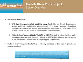 5
• Previous related studies:
 AFD River transport market feasibility study, funded by the French Development
Agency (AFD) and conducted by a Dutch logistics firm (Royal Haskoning), found that
customers are looking for reliable, year-round and round-the-clock operations, door-
to-door service and the ability to accommodate certain volumes
 “Misr National Transport Study” (MiNTS) by JICA: The study predicts that if no policy
changes are enacted, river transport volume by 2027 will constitute a mere 1 percent
of the predicted 900 million tons of cargo clogging Egypt’s roads.
• Invite all river transport stakeholders to identify obstacles to the sector’s growth and
propose solutions.
The Nile River Ports project:
Sector Overview
 