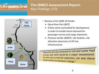 6
• Review of the 2009-10 Tender
 Qena River Port (BOT)
 4 River ports earmarked for development
in order to handle future demand for
passenger service and cargo shipments.
 Previous tender (BOOT): site location, risk
allocation (provision of off-site
infrastructure)
The ISMED Assessment Report:
Key Findings (1/3)
 